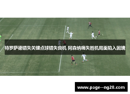 特罗萨德错失关键点球错失良机 阿森纳痛失胜机局面陷入困境 特罗萨德错失关键点球错失良机 阿森纳痛失胜机局面陷入困境